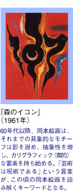 『赤のイコン』　（1961年）/60年代以降、岡本絵画は、それまでの具象的なモチーフは影を潜め、抽象性を増し、カリグラフィック（書的）な要素を持ち始める。「芸術は呪術である」という言葉が、この頃の岡本絵画を読み解くキーワードとなる。