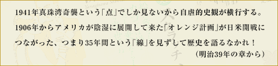 1941年真珠湾奇襲という「点」でしか見ないから自虐的史観が横行する。1906年からアメリカが陰湿に展開して来た「オレンジ計画」が日米開戦につながった、つまり35年間という「線」を見ずして歴史を語るなかれ！　（明治39年の章から）