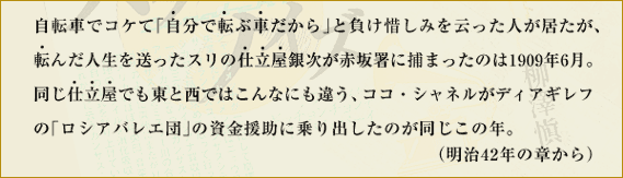 自転車でコケて「自分で転ぶ車だから」と負け惜しみを云った人が居たが、転んだ人生を送ったスリの仕立屋銀次が赤坂署に捕まったのは1909年6月。同じ仕立屋でも東と西ではこんなにも違う、ココ・シャネルがディアギレフの「ロシアバレエ団」の資金援助に乗り出したのが同じこの年。　（明治42年の章から）