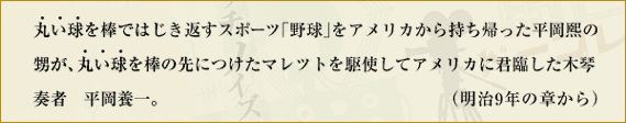 丸い球を棒ではじき返すスポーツ「野球」をアメリカから持ち帰った平岡煕（ヒロシ）の甥が、丸い球を棒の先につけたマレツトを駆使してアメリカに君臨した木琴奏者 平岡養一。　（明治9年の章から）