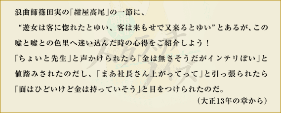 浪曲師篠田実の「紺屋高尾」の一節に、“遊女は客に惚れたとゆい、客は来もせで又来るとゆい”とあるが、この嘘と嘘との色里へ迷い込んだ時の心得をご紹介しよう！「ちょいと先生」と声かけられたら「金は無さそうだがインテリぽい」と値踏みされたのだし、「まあ社長さん上がってって」と引っ張られたら「面（ツラ）はひどいけど金は持っていそう」と目をつけられたのだ。　（大正13年の章から）