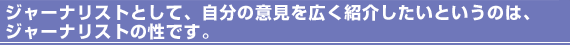 ジャーナリストとして、自分の意見を広く紹介したいというのは、ジャーナリストの性です。