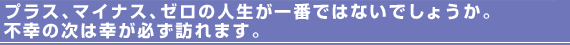 プラス、マイナス、ゼロの人生が一番ではないでしょうか。不幸の次は幸が必ず訪れます。