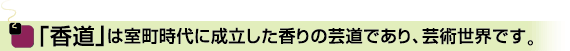 「香道」は室町時代に成立した香りの芸道であり、芸術世界です。