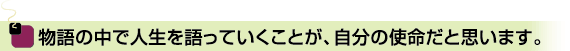 物語の中で人生を語っていくことが、自分の使命だと思います。