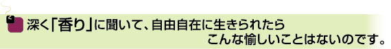 深く「香り」に聞いて、自由自在に生きられたらこんな愉しいことはないのです。