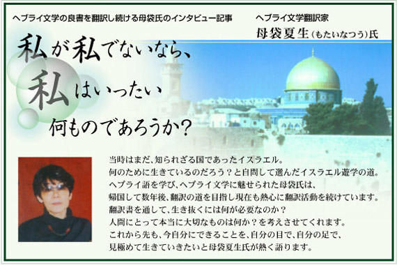 私が私でないなら、私はいったい何ものであろうか？/ヘブライ文学翻訳家　母袋夏生（もたいなつう）氏/当時はまだ、知られざる国であったイスラエル。何のために生きているのだろう？と自問して選んだイスラエル遊学の道。ヘブライ語を学び、ヘブライ文学に魅せられた母袋氏は、帰国して数年後、翻訳の道を目指し現在も熱心に翻訳活動を続けています。翻訳書を通して、生き抜くには何が必要なのか？人間にとって本当に大切なものは何か？を考えさせてくれます。これから先も、今自分にできることを、自分の目で、自分の足で、見極めて生きていきたいと母袋夏生氏が熱く語ります。