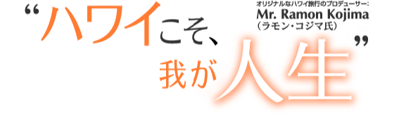Aloha! Hawaii!!　“ハワイこそ、我が人生” オリジナルなハワイ旅行のプロデューサー：Mr. Ramon Kojima（ラモン・コジマ氏）