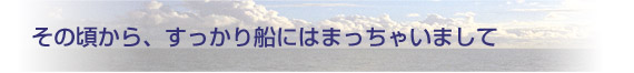 その頃から、すっかり船にはまっちゃいまして