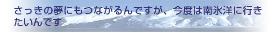 さっきの夢にもつながるんですが、今度は南氷洋に行きたいんです