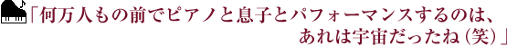 ｢何万人もの前でピアノと息子とパフォーマンスするのは、あれは宇宙だったね（笑）｣