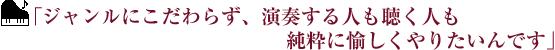 ｢ジャンルにこだわらず、演奏する人も聴く人も純粋に愉しくやりたいんです｣