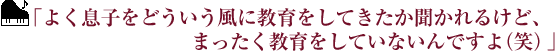 ｢よく息子をどういう風に教育をしてきたか聞かれるけど、まったく教育をしていないんですよ（笑）｣