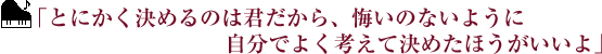 ｢とにかく決めるのは君だから、悔いのないように自分でよく考えて決めたほうがいいよ｣