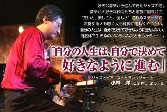 好きな音楽から進んできたジャズの道。音楽が大好きな仲間たちと家族に囲まれて、“笑いと、美しさと、優しさ”溢れるステージで、演奏する人も聴く人も純粋に愉しくやりたい。自分の人生は、自分で決めて好きなように進めばいい、自然体で生きるのがいちばんだと思うから・・・。　｢自分の人生は、自分で決めて好きなように進む｣　ジャズとピアニストとアレンジャーと―――　小林洋（こばやしよう）氏