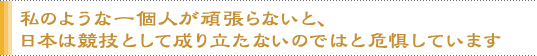 私のような一個人が頑張らないと、日本は競技として成り立たないのではと危惧しています