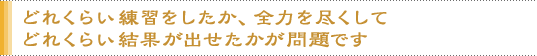 どれくらい練習をしたか、全力を尽くしてどれくらい結果が出せたかが問題です