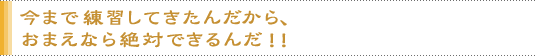 今まで練習してきたんだから、おまえなら絶対できるんだ！！