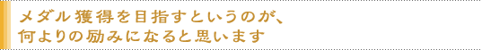 メダル獲得を目指すというのが、何よりの励みになると思います