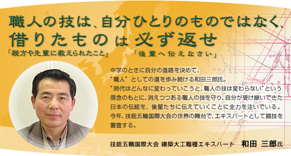 ｢職人の技は、自分ひとりのものではなく、借りたもの（親方や先輩に教えられたこと）は必ず返せ（後輩へ伝えなさい）｣　中学のときに自分の進路を決めて、“職人”としての道を歩み続ける和田三郎氏。　“時代はどんなに変わっていこうと、職人の技は変わらない”という信念のもとに、消えつつある職人の技を守り、自分が受け継いできた日本の伝統を、後輩たちに伝えていくことに全力を注いでいる。　今年、技能五輪国際大会の世界の舞台で、エキスパートとして競技を審査する。　技能五輪国際大会 建築大工職種エキスパート　和田三郎氏