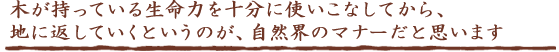 木が持っている生命力を十分に使いこなしてから、地に返していくというのが、自然界のマナーだと思います