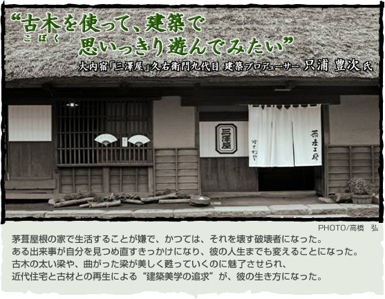 “古木を使って、建築で思いっきり遊んでみたい” 大内宿｢三澤屋｣久右衛門九代目、建築プロデューサー只浦豊次氏　　　　　茅葺屋根の家で生活することが嫌で、それを壊す破壊者になった。ある出来事が自分を見つめ直すきっかけになり、彼の人生までも変えることになった。古木の太い梁や、曲がった梁が美しく甦っていくのに魅了させられ、近代住宅と古材との再生による“建築美学の追求”が、彼の生き方になっていった。　　　PHOTO/高橋　弘