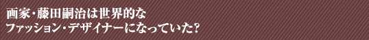 画家・藤田嗣治は世界的なファッション・デザイナーになっていた？