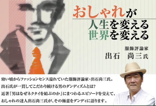 “おしゃれが人生を変える世界を変える” 服飾評論家 出石尚三氏　　　　　幼い頃からファッションセンス溢れていた服飾評論家・出石尚三氏。出石氏が一貫してこだわり続ける男のダンディズムとは？近著『男はなぜネクタイを結ぶのか』にまつわるエピソードを交えて、おしゃれの達人出石尚三氏が、その極意をダンディに語ります。