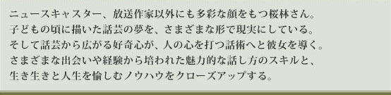 ニュースキャスター、放送作家以外にも多彩な顔をもつ桜林さん。子どもの頃に描いた話芸の夢を、さまざまな形で現実にしている。そして話芸から広がる好奇心が、人の心を打つ話術へと彼女を導く。さまざまな出会いや経験から培われた魅力的な話し方のスキルと、生き生きと人生を愉しむノウハウをクローズアップする。