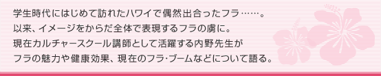 学生時代にはじめて訪れたハワイで偶然出合ったフラ……。以来、イメージをからだ全体で表現するフラの虜に。現在カルチャースクール講師として活躍する内野先生がフラの魅力や健康効果、現在のフラ･ブームなどについて語る。