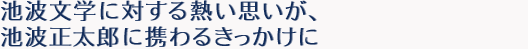 池波文学に対する熱い思いが、池波正太郎に携わるきっかけに。