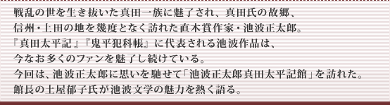 戦乱の世を生き抜いた真田一族に魅了され、真田氏の故郷、信州・上田の地を幾度となく訪れた直木賞作家・池波正太郎。『真田太平記』『鬼平犯科帳』に代表される池波作品は、今なお多くのファンを魅了し続けている。今回は、池波正太郎に思いを馳せて｢池波正太郎 真田太平記館｣を訪れた。館長の土屋郁子氏が池波文学の魅力を熱く語る。