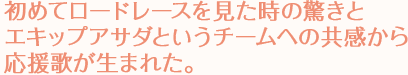 初めてロードレースを見た時の驚きとエキップアサダというチームへの共感から応援歌が生まれた。