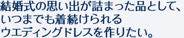 結婚式の思い出が詰まった品として、いつまでも着続けられるウエディングドレスを作りたい。