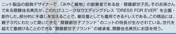 ニット製品の服飾デザイナーで、「みやこ編物」の創業者である故・齋藤都世子氏。そのお孫さんである齋藤佳名美氏が、このたびユニークなウエディングドレス“DRESS FOR EVER”を企画・創作した。部分的に手直しを加えることで、普段着としても着用できるドレスである。この商品には、親子3代にわたって築いてきた“齋藤都世子ブランド”のニットの特長が生かされている。世代を超えて着続けることのできる“齋藤都世子ブランド”の継承者、齋藤佳名美氏にお話を伺う。