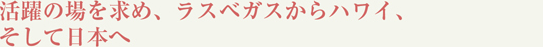 活躍の場を求め、ラスベガスからハワイ、そして日本へ