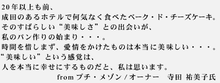 20年以上も前、成田のあるホテルで何気なく食べたベーク・ド・チーズケーキ。そのすばらしい“美味しさ”との出会いが、私のパン作りの始まり・・・。時間を惜しまず、時間と愛情をかけたものは本当に美味しい・・・。“美味しい”という感覚は、人を本当に幸せにするものだと、私は思います。fromプチ・メゾン　オーナー　寺田祐美子氏