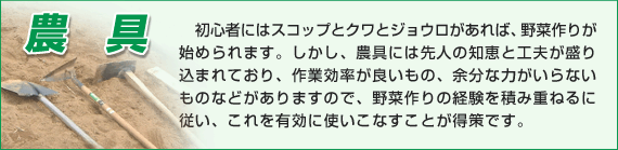 初心者にはスコップとクワとジョウロがあれば、野菜作りが始められます。しかし、農具には先人の知恵と工夫が盛り込まれており、作業効率が良いもの、余分な力がいらないものなどがありますので、野菜作りの経験を積み重ねるに従い、これを有効に使いこなすことが得策です。