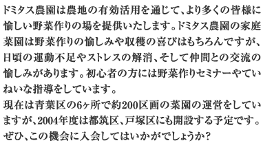 ドミタス農園は農地の有効活用を通じて、より多くの皆様に愉しい野菜作りの場を提供いたします。ドミタス農園の家庭菜園は野菜作りの愉しみや収穫の喜びはもちろんですが、日頃の運動不足やストレスの解消、そして仲間との交流の愉しみがあります。初心者の方には野菜作りセミナーやていねいな指導をしています。現在は青葉区の6ヶ所で約200区画の菜園の運営をしていますが、2004年度は都筑区、戸塚区にも開設する予定です。ぜひ、この機会に入会してはいかがでしょうか？