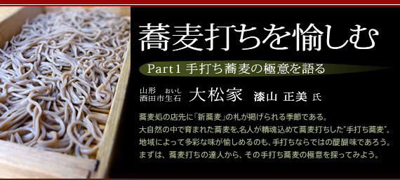 蕎麦打ちを愉しむ　Part1 手打ち蕎麦の極意を語る　山形・酒田市生石『大松家』　漆山正美氏　蕎麦処の店先に「新蕎麦」の札が掲げられる季節である。大自然の中で育まれた蕎麦を、名人が精魂込めて蕎麦打ちした“手打ち蕎麦”。地域によって多彩な味が愉しめるのも、手打ちならではの醍醐味であろう。まずは、蕎麦打ちの達人から、その手打ち蕎麦の極意を探ってみよう。