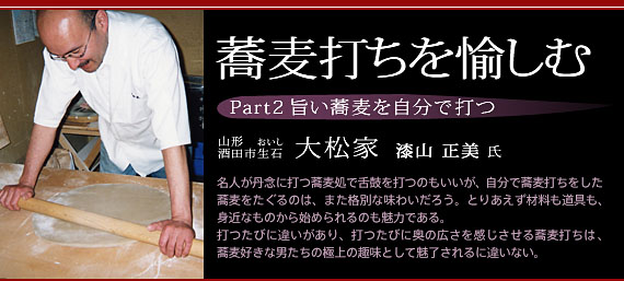 蕎麦打ちを愉しむ　Part2 旨い蕎麦を自分で打つ　山形・酒田市生石『大松家』　漆山正美氏　名人が丹念に打つ蕎麦処で舌鼓を打つのもいいが、自分で蕎麦打ちをした蕎麦をたぐるのは、また格別な味わいだろう。とりあえず材料も道具も、身近なものから始められるのも魅力である。打つたびに違いがあり、打つたびに奥の広さを感じさせる蕎麦打ちは、蕎麦好きな男たちの極上の趣味として魅了されるに違いない。