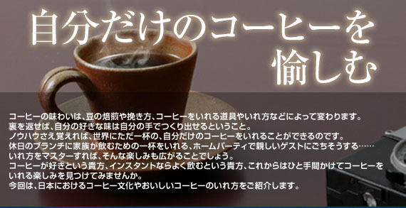 コーヒーの味わいは、豆の焙煎の仕方や挽き方、コーヒーをいれる道具やいれ方などによって変わります。裏を返せば、自分の好きな味は自分の手でつくり出せるということ。ノウハウさえ覚えれば、世界にただ一杯の、自分だけのコーヒーをいれることができるのです。休日のブランチに家族が飲むための一杯をいれる、ホームパーティで親しいゲストにごちそうする……、いれ方をマスターすれば、そんな楽しみも広がることでしょう。コーヒーが好きという貴方、インスタントならよく飲むという貴方、これからはひと手間かけてコーヒーをいれる楽しみを見つけてみませんか。今回は、キーコーヒー株式会社様のご協力を得て、日本におけるコーヒー文化やおいしいコーヒーのいれ方をご紹介します。　　　協力：キーコーヒー株式会社