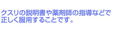 クスリの説明書や薬剤師の指導などで正しく服用することです。