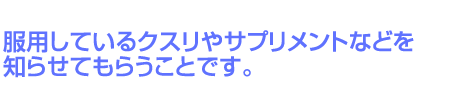 服用しているクスリやサプリメントなどを知らせてもらうことです。