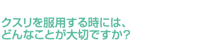 クスリを服用する時には、どんなことが大切ですか？