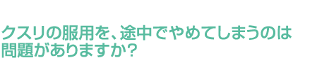 クスリの服用を、途中でやめてしまうのは問題がありますか？