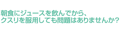 朝食にジュースを飲んでから、クスリを服用しても問題はありませんか？