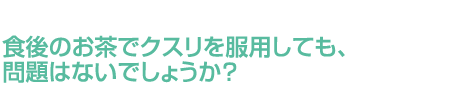 食後のお茶でクスリを服用しても、問題はないでしょうか？