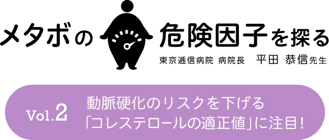 メタボの危険因子を探る Vol.2 動脈硬化のリスクを下げる「コレステロールの適正値」に注目！