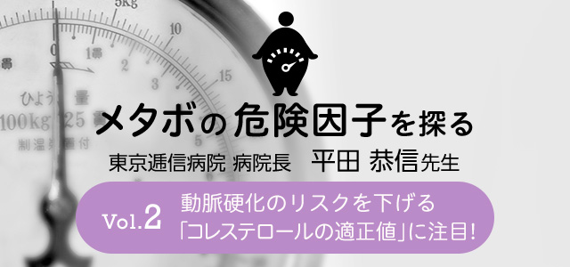 メタボの危険因子を探る Vol.2 動脈硬化のリスクを下げる「コレステロールの適正値」に注目！